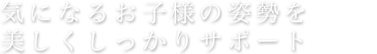 美しい姿勢をカラダに浸透させる。お子様の体型に合わせてしっかりサポート。